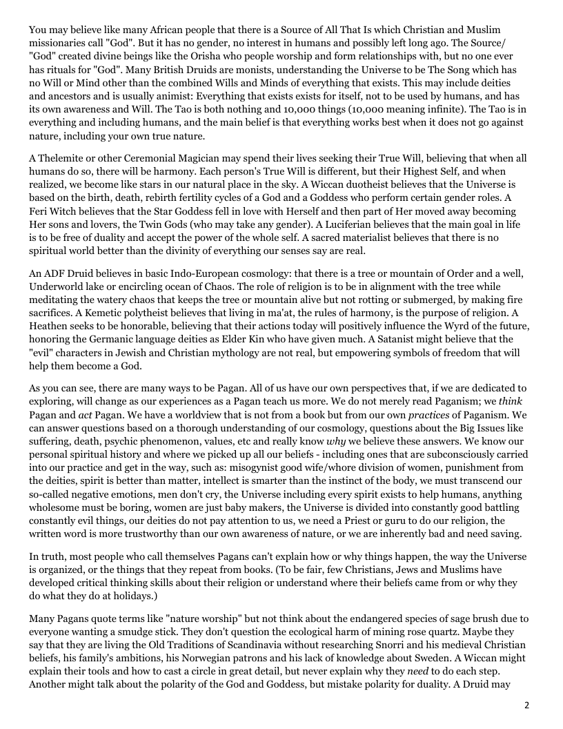 You may believe like many African people that there is a Source of All That Is which Christian and Muslim missionaries call "God". But it has no gender, no interest in humans and possibly left long ago. The Source/ "God" created divine beings like the Orisha who people worship and form relationships with, but no one ever has rituals for "God". Many British Druids are monists, understanding the Universe to be The Song which has no Will or Mind other than the combined Wills and Minds of everything that exists. This may include deities and ancestors and is usually animist: Everything that exists exists for itself, not to be used by humans, and has its own awareness and Will. The Tao is both nothing and 10,000 things (10,000 meaning infinite). The Tao is in everything and including humans, and the main belief s that everything works best when it does not go against nature, including your own true nature, A’Thelemite or other Ceremonial Magician may spend their lives secking their True Will, believing that when all ‘humans do so, there will be harmony. Each person’s True Will is different, but their Highest Self, and when realized, we become like stars in our natural place in the sky. A Wiccan duotheist believes that the Universe is based on the birth, death, rebirth fertility cycles of a God and a Goddess who perform certain gender roles. A Feri Witch believes that the Star Goddess fell in love with Herself and then part of Her moved away becoming Her sons and lovers, the Twin Gods (who may take any gender). A Luciferian believes that the main goal in life is to be free of duality and accept the power of the whole self. A sacred materialist believes that there is no spiritual world better than the divinity of everything our senses say are An ADF Druid believes in basic Indo-European cosmology: that there s a tree or mountain of Order and a well, Underworld lake or encircling ocean of Chaos. The role of religion is to be in alignment with the tree while meditating the watery chaos that keeps the tree or mountain alive but not rotting or submerged, by making fire sacrifices. A Kemetie polytheist believes that living in ma’at, the rules of harmony, is the purpose of religion. A Heathen seeks to be honorable, believing that their actions today will positively influence the Wyrd of the future, honoring the Germanic language deities as Elder Kin who have given much. A Satanist might believe that the “evil" characters in Jewish and Christian mythology are not real, but empowering symbols of freedom that will help them become a God. As you can see, there are many ways to be Pagan. All of us have our own perspectives that, if we are dedicated to exploring, will change as our experiences as a Pagan teach us more. We do not merely read Paganism; we think Pagan and act Pagan. We have a worldview that is not from a book but from our own practices of Paganism. We can answer questions based on a thorough understanding of our cosmology, questions about the Big Issues like suffering, death, psychic phenomenon, values, ete and really know why we believe these answers. We know our personal spiritual history and where we picked up all our beliefs - including ones that are subconsciously carried into our practice and get in the way, such as: misogynist good wife/whore division of women, punishment from the deities, spirit is better than matter, intellect is smarter than the instinct of the body, we must transcend our so-called negative emotions, men don’t cry, the Universe including every spirit exists to help humans, anything wholesome must be boring, women are just baby makers, the Universe is divided into constantly good battling constantly evil things, our deities do not pay attention to us, we need a Priest or guru to do our religion, the written word is more trustworthy than our own awareness of nature, or we are inherently bad and need savin; In truth, most people who call themselves Pagans can’t explain how or why things happen, the way the Universe is organized, or the things that they repeat from books. (To be fair, few Christians, Jews and Muslims have developed critical thinking skills about their religion or understand where their beliefs came from or why they do what they do at holidays.) Many Pagans quote terms like "nature worship” but not think about the endangered species of sage brush due to everyone wanting a smudge stick. They don’t question the ecological harm of mining rose quartz. Maybe they say that they are living the Old Traditions of Scandinavia without researching Snorri and his medieval Christian beliefs, his family’s ambitions, his Norwegian patrons and his lack of knowledge about Sweden. A Wiccan might explain their tools and how to cast a circle in great detail, but never explain why they need to do each step. Another might talk about the polarity of the God and Goddess, but mistake polarity for duality. A Druid may